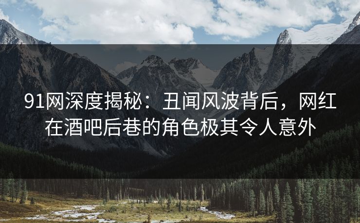91网深度揭秘：丑闻风波背后，网红在酒吧后巷的角色极其令人意外