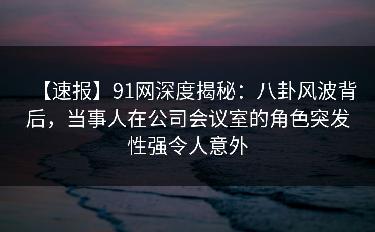 【速报】91网深度揭秘：八卦风波背后，当事人在公司会议室的角色突发性强令人意外