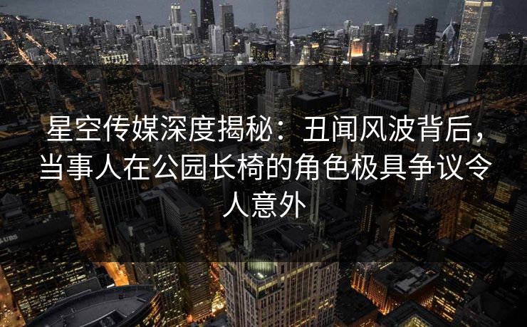 星空传媒深度揭秘：丑闻风波背后，当事人在公园长椅的角色极具争议令人意外