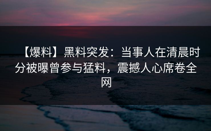 【爆料】黑料突发：当事人在清晨时分被曝曾参与猛料，震撼人心席卷全网