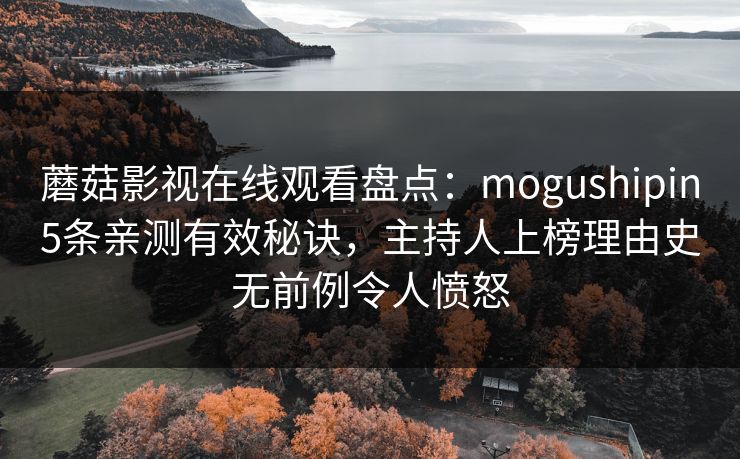 蘑菇影视在线观看盘点：mogushipin5条亲测有效秘诀，主持人上榜理由史无前例令人愤怒