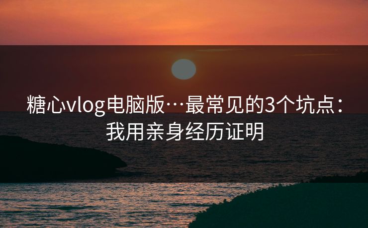 糖心vlog电脑版…最常见的3个坑点：我用亲身经历证明