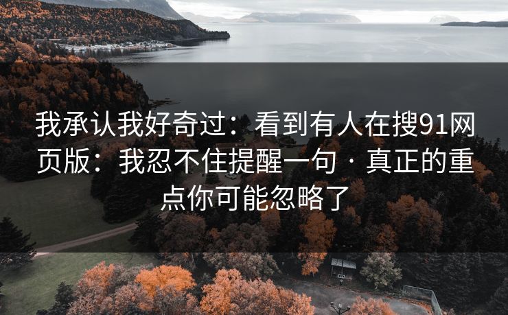 我承认我好奇过：看到有人在搜91网页版：我忍不住提醒一句 · 真正的重点你可能忽略了