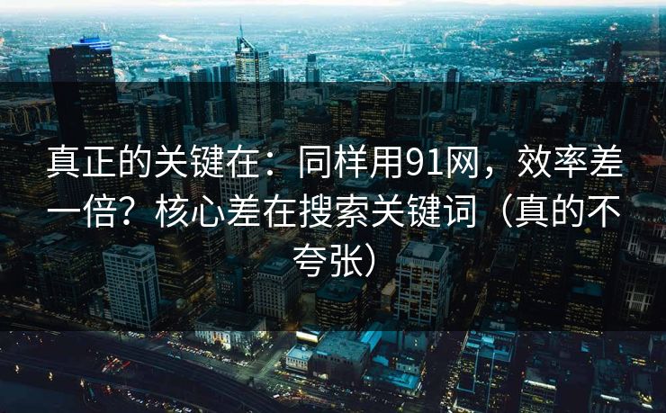 真正的关键在：同样用91网，效率差一倍？核心差在搜索关键词（真的不夸张）
