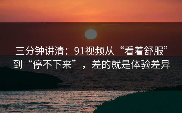 三分钟讲清：91视频从“看着舒服”到“停不下来”，差的就是体验差异
