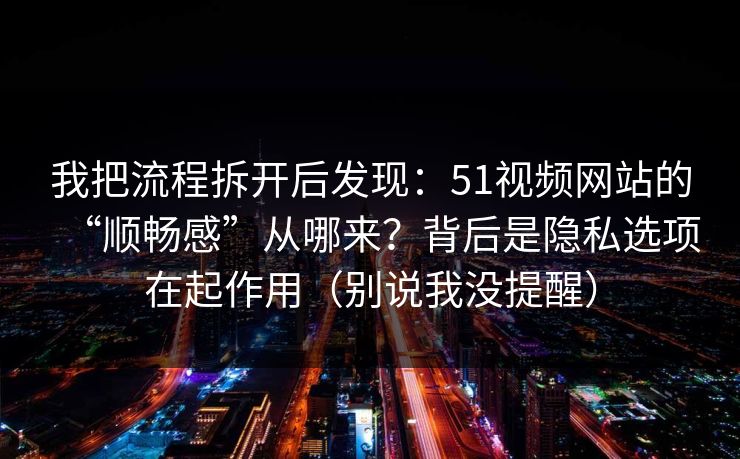 我把流程拆开后发现：51视频网站的“顺畅感”从哪来？背后是隐私选项在起作用（别说我没提醒）