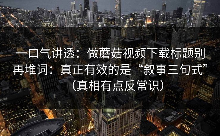 一口气讲透：做蘑菇视频下载标题别再堆词：真正有效的是“叙事三句式”（真相有点反常识）