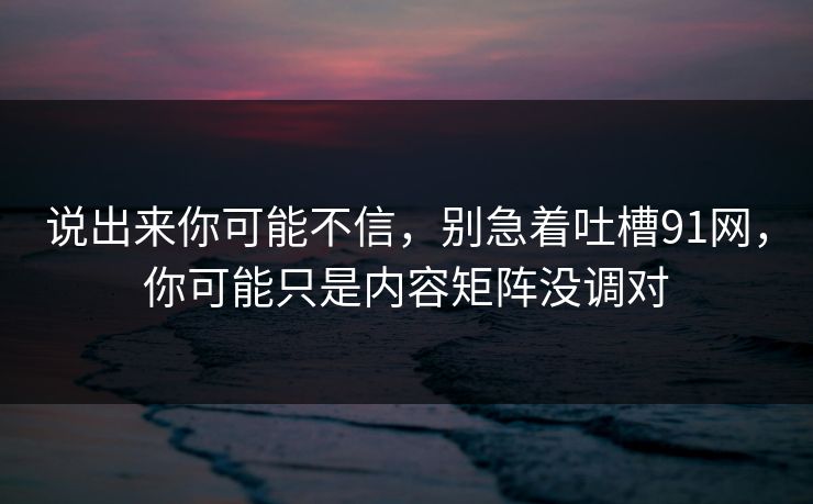 说出来你可能不信，别急着吐槽91网，你可能只是内容矩阵没调对