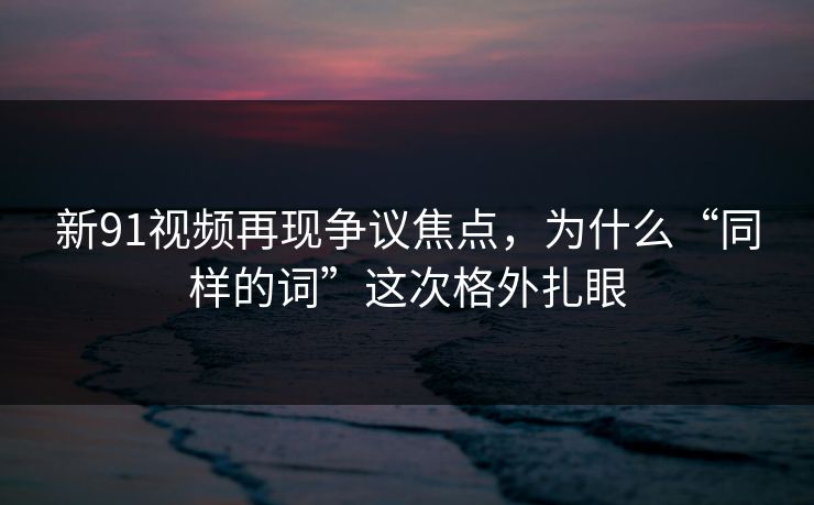 新91视频再现争议焦点，为什么“同样的词”这次格外扎眼